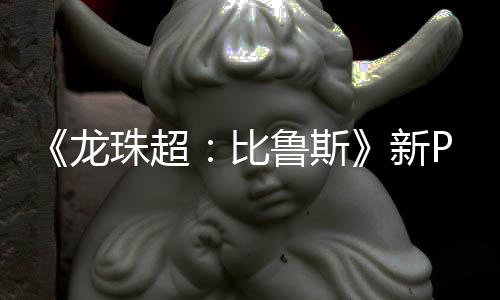 比新珠超篇或紧随公开龙鲁斯利萨其后 弗复活