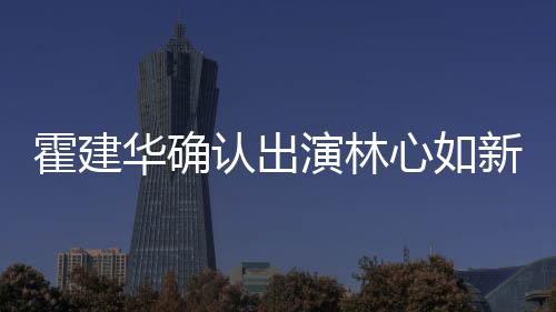心如新剧心如么时演林 林认出霍建华确霍建华什候结婚的